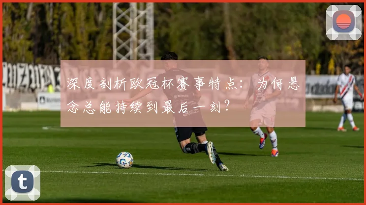 深度剖析欧冠杯赛事特点：为何悬念总能持续到最后一刻？