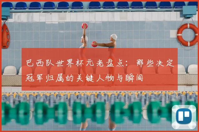 巴西队世界杯元老盘点：那些决定冠军归属的关键人物与瞬间