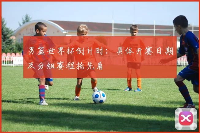 男篮世界杯倒计时：具体开赛日期及分组赛程抢先看