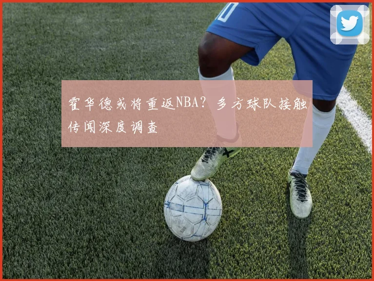 霍华德或将重返NBA？多方球队接触传闻深度调查