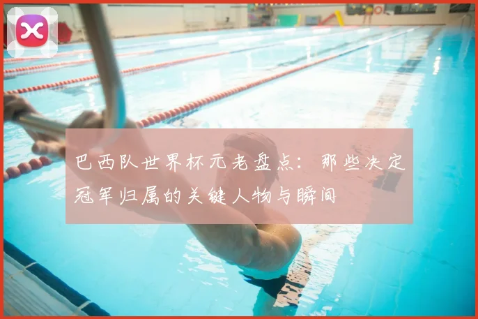 巴西队世界杯元老盘点：那些决定冠军归属的关键人物与瞬间