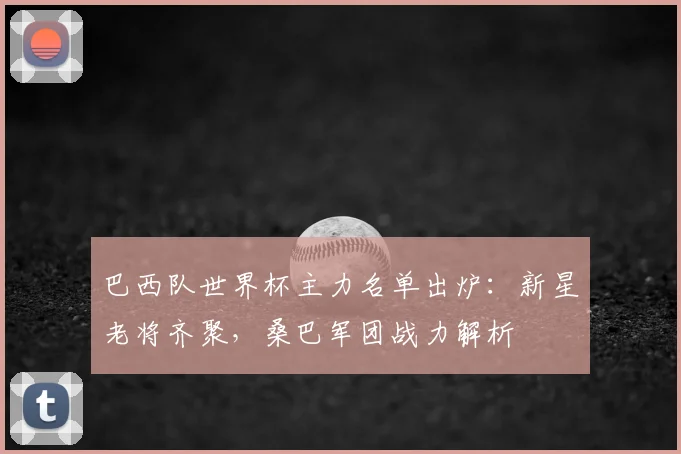 巴西队世界杯主力名单出炉：新星老将齐聚，桑巴军团战力解析