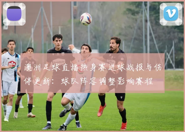 澳洲足球直播热身赛进球战报与伤停更新：球队阵容调整影响赛程