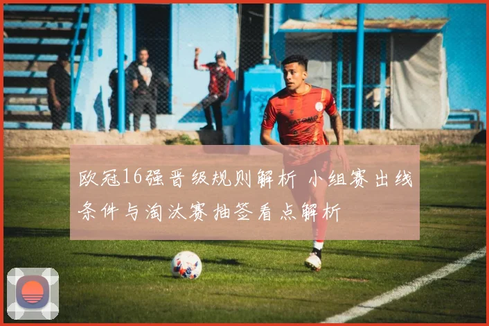 欧冠16强晋级规则解析 小组赛出线条件与淘汰赛抽签看点解析